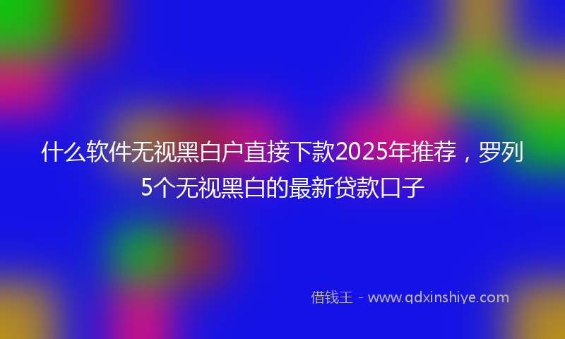 什么软件无视黑白户直接下款2025年推荐，罗列5个无视黑白的最新贷款口子