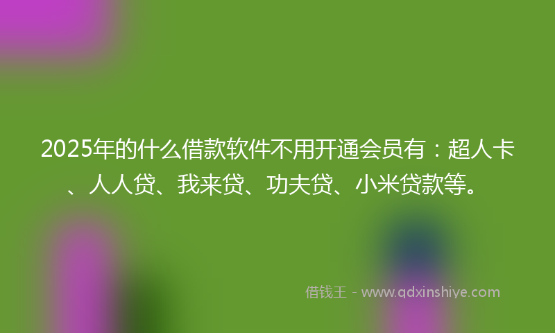 2025年的什么借款软件不用开通会员有：超人卡、人人贷、我来贷、功夫贷、小米贷款等。