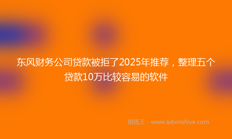 东风财务公司贷款被拒了2025年推荐,整理五个贷款10万比较容易的软件