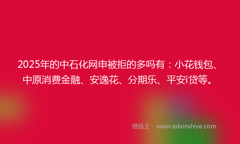 2025年的中石化网申被拒的多吗有：小花钱包、中原消费金融、安逸花、分期乐、平安i贷等。