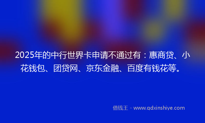 2025年的中行世界卡申请不通过有：惠商贷、小花钱包、团贷网、京东金融、百度有钱花等。