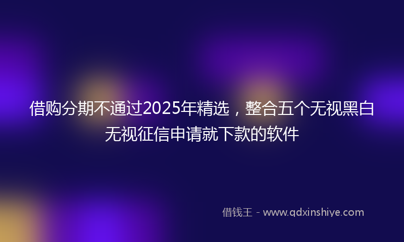 借购分期不通过2025年精选，整合五个无视黑白无视征信申请就下款的软件