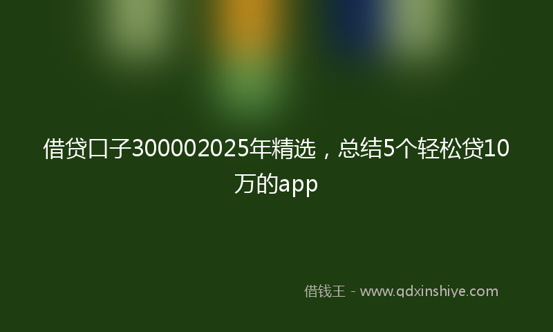 借贷口子300002025年精选，总结5个轻松贷10万的app