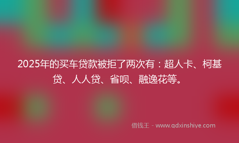 2025年的买车贷款被拒了两次有：超人卡、柯基贷、人人贷、省呗、融逸花等。