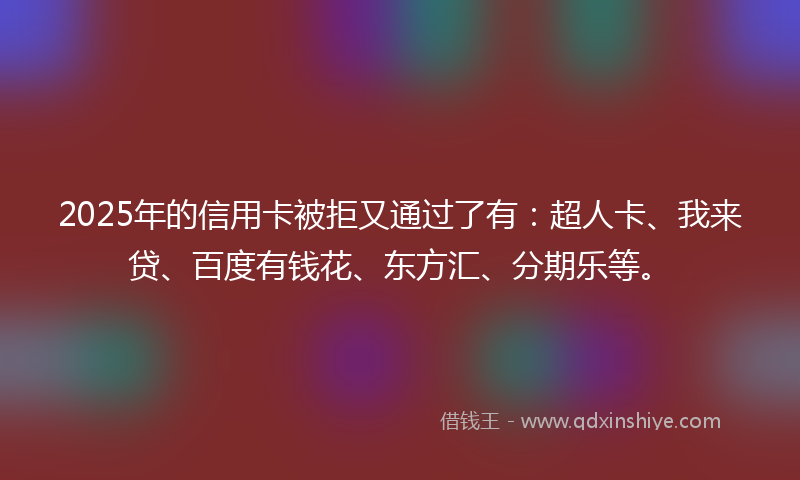 2025年的信用卡被拒又通过了有：超人卡、我来贷、百度有钱花、东方汇、分期乐等。