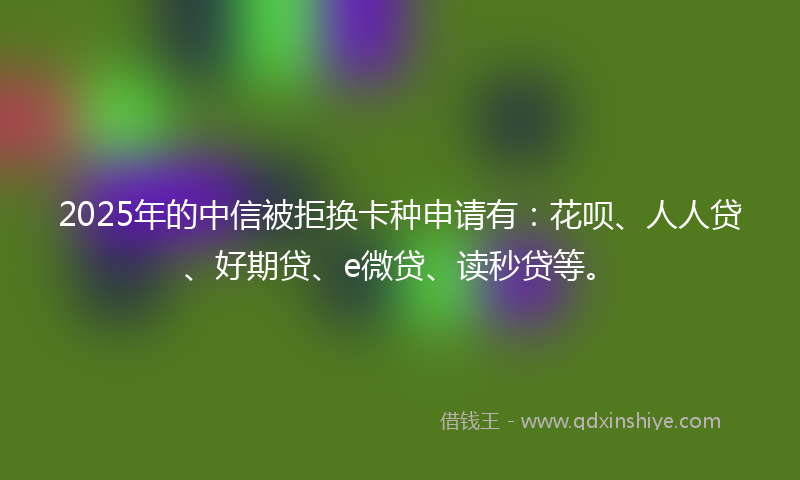 2025年的中信被拒换卡种申请有：花呗、人人贷、好期贷、e微贷、读秒贷等。