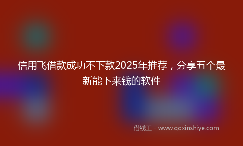 信用飞借款成功不下款2025年推荐，分享五个最新能下来钱的软件