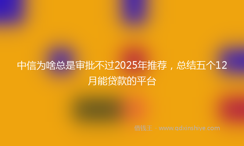 中信为啥总是审批不过2025年推荐，总结五个12月能贷款的平台