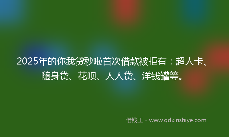 2025年的你我贷秒啦首次借款被拒有：超人卡、随身贷、花呗、人人贷、洋钱罐等。