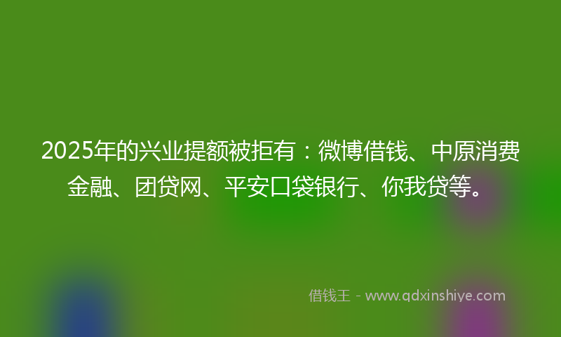 2025年的兴业提额被拒有：微博借钱、中原消费金融、团贷网、平安口袋银行、你我贷等。