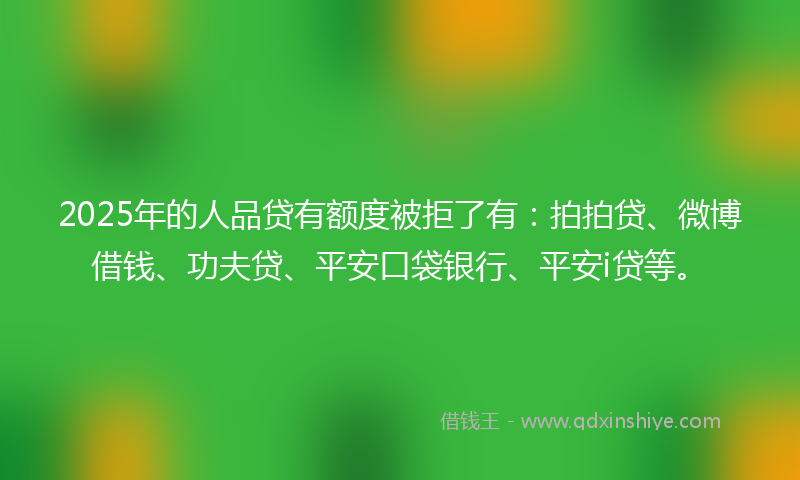 2025年的人品贷有额度被拒了有：拍拍贷、微博借钱、功夫贷、平安口袋银行、平安i贷等。