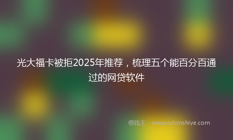 光大福卡被拒2025年推荐，梳理五个能百分百通过的网贷软件