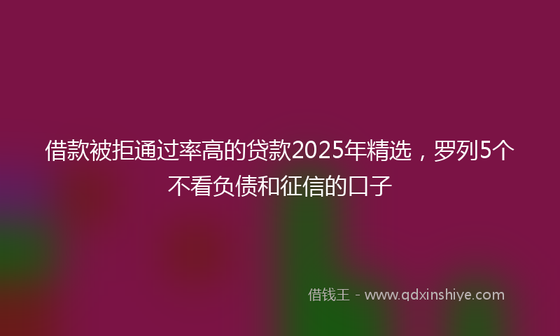 借款被拒通过率高的贷款2025年精选，罗列5个不看负债和征信的口子