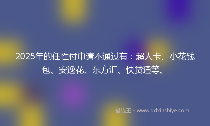2025年的任性付申请不通过有：超人卡、小花钱包、安逸花、东方汇、快贷通等。