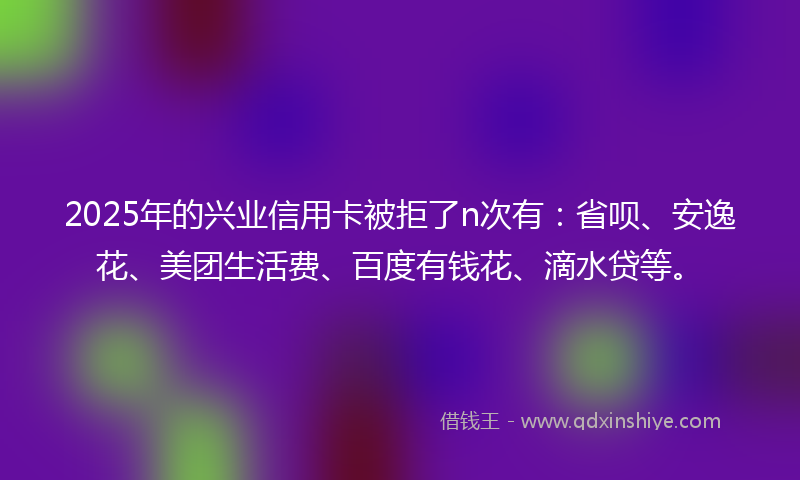 2025年的兴业信用卡被拒了n次有：省呗、安逸花、美团生活费、百度有钱花、滴水贷等。