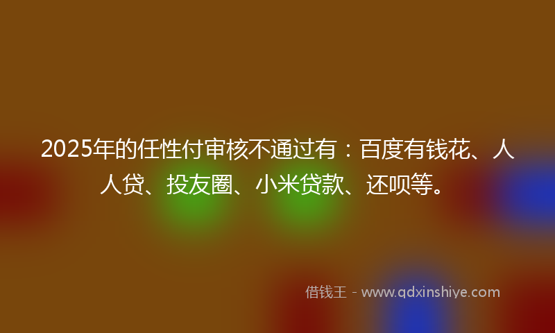 2025年的任性付审核不通过有：百度有钱花、人人贷、投友圈、小米贷款、还呗等。
