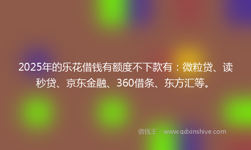 2025年的乐花借钱有额度不下款有：微粒贷、读秒贷、京东金融、360借条、东方汇等。