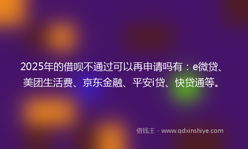 2025年的借呗不通过可以再申请吗有：e微贷、美团生活费、京东金融、平安i贷、快贷通等。