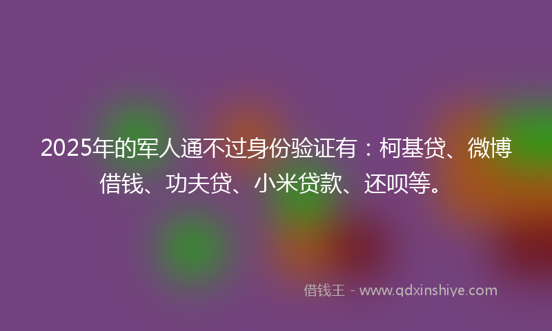 2025年的军人通不过身份验证有：柯基贷、微博借钱、功夫贷、小米贷款、还呗等。