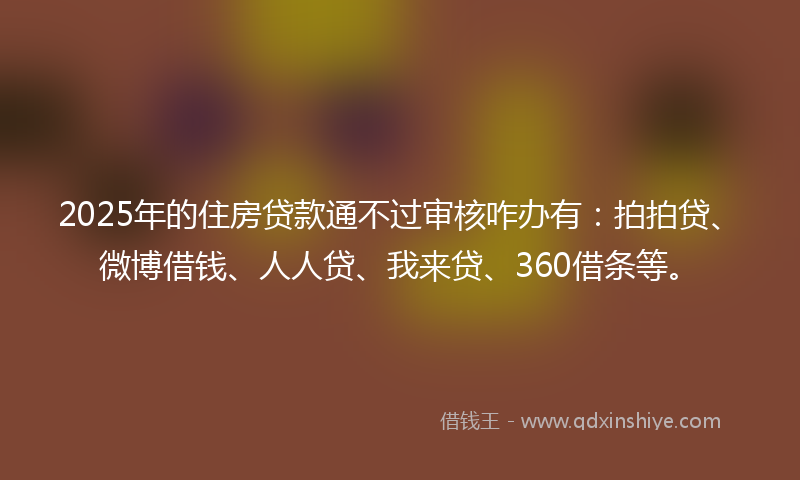 2025年的住房贷款通不过审核咋办有：拍拍贷、微博借钱、人人贷、我来贷、360借条等。