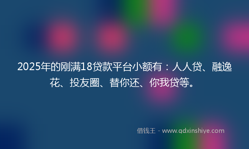 2025年的刚满18贷款平台小额有：人人贷、融逸花、投友圈、替你还、你我贷等。