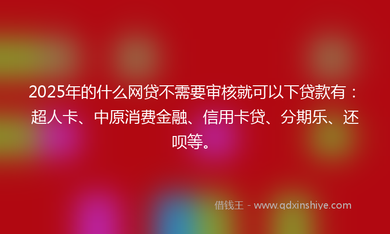 2025年的什么网贷不需要审核就可以下贷款有：超人卡、中原消费金融、信用卡贷、分期乐、还呗等。