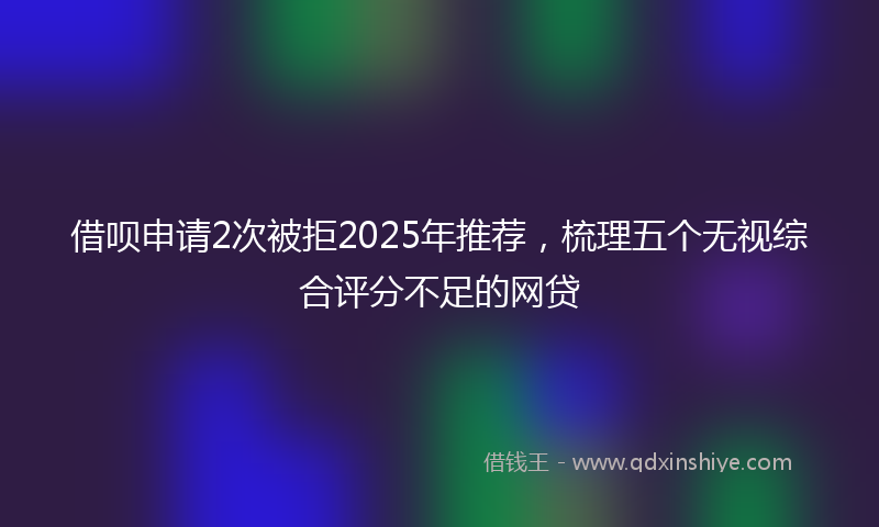 借呗申请2次被拒2025年推荐，梳理五个无视综合评分不足的网贷