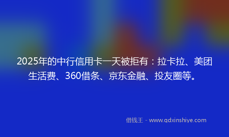 2025年的中行信用卡一天被拒有：拉卡拉、美团生活费、360借条、京东金融、投友圈等。