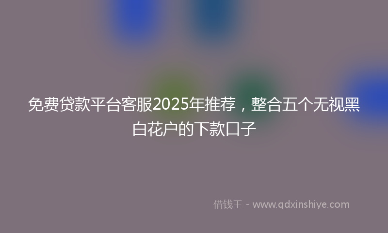 免费贷款平台客服2025年推荐，整合五个无视黑白花户的下款口子