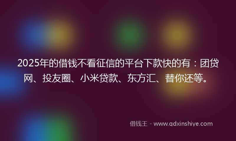2025年的借钱不看征信的平台下款快的有：团贷网、投友圈、小米贷款、东方汇、替你还等。