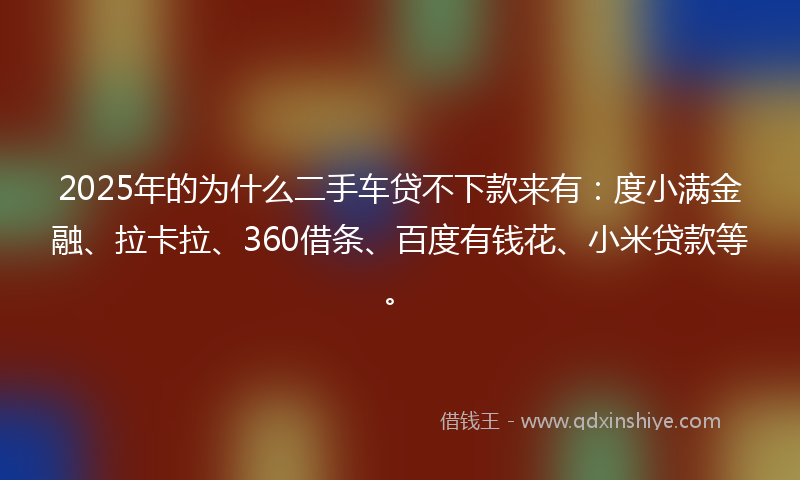 2025年的为什么二手车贷不下款来有：度小满金融、拉卡拉、360借条、百度有钱花、小米贷款等。