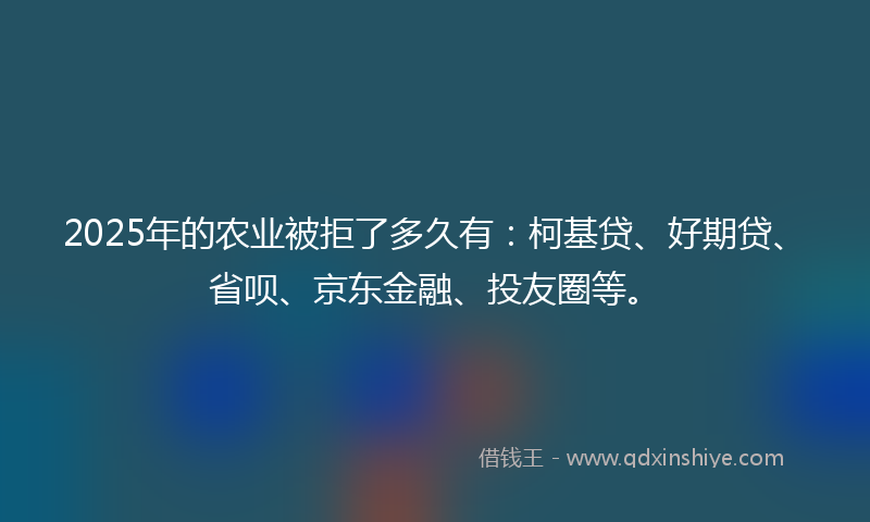 2025年的农业被拒了多久有：柯基贷、好期贷、省呗、京东金融、投友圈等。