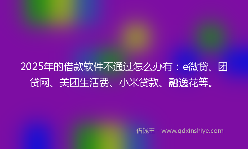 2025年的借款软件不通过怎么办有：e微贷、团贷网、美团生活费、小米贷款、融逸花等。