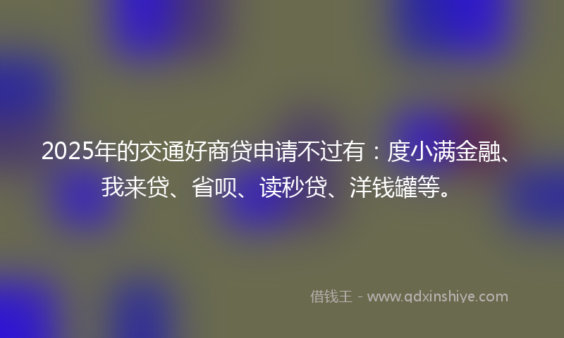 2025年的交通好商贷申请不过有：度小满金融、我来贷、省呗、读秒贷、洋钱罐等。