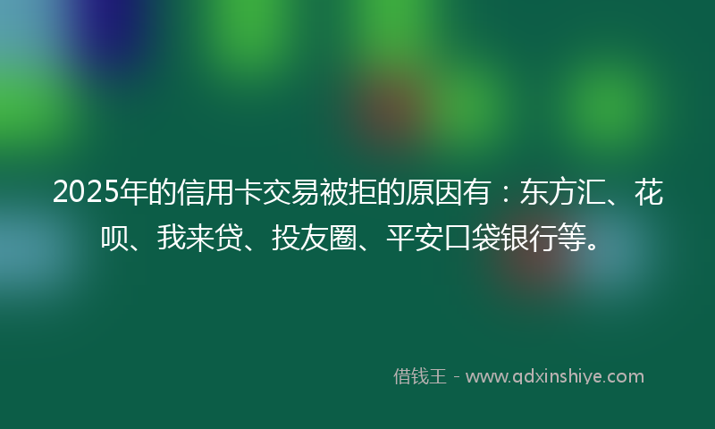 2025年的信用卡交易被拒的原因有：东方汇、花呗、我来贷、投友圈、平安口袋银行等。
