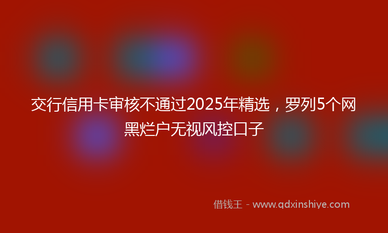 交行信用卡审核不通过2025年精选，罗列5个网黑烂户无视风控口子