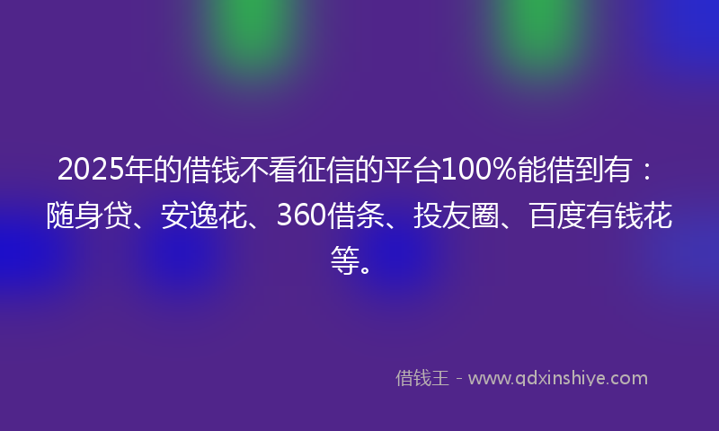 2025年的借钱不看征信的平台100%能借到有：随身贷、安逸花、360借条、投友圈、百度有钱花等。
