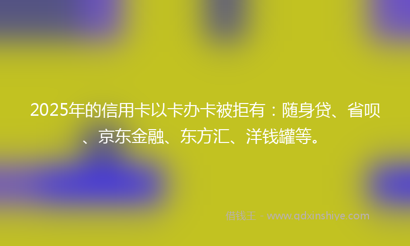 2025年的信用卡以卡办卡被拒有：随身贷、省呗、京东金融、东方汇、洋钱罐等。
