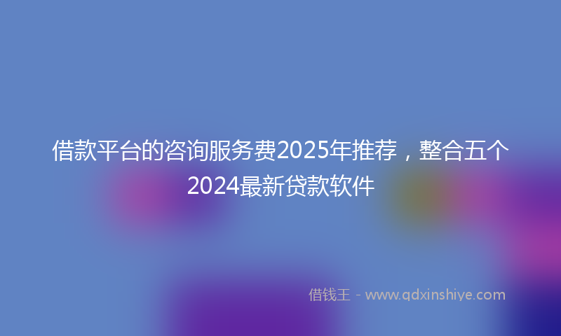 借款平台的咨询服务费2025年推荐，整合五个2024最新贷款软件
