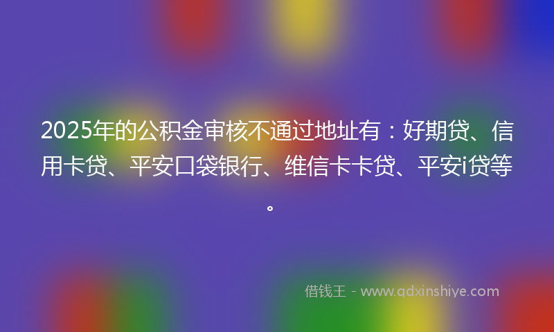 2025年的公积金审核不通过地址有：好期贷、信用卡贷、平安口袋银行、维信卡卡贷、平安i贷等。