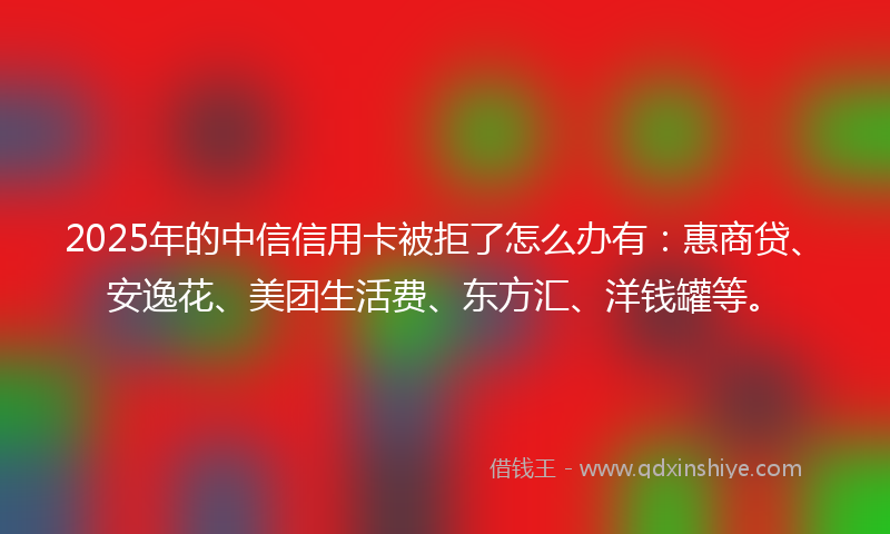 2025年的中信信用卡被拒了怎么办有：惠商贷、安逸花、美团生活费、东方汇、洋钱罐等。