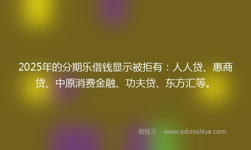 2025年的分期乐借钱显示被拒有：人人贷、惠商贷、中原消费金融、功夫贷、东方汇等。