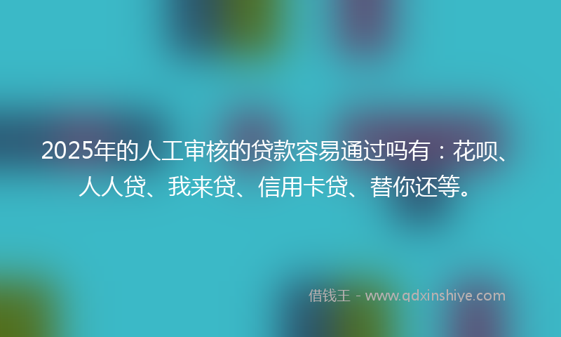 2025年的人工审核的贷款容易通过吗有：花呗、人人贷、我来贷、信用卡贷、替你还等。