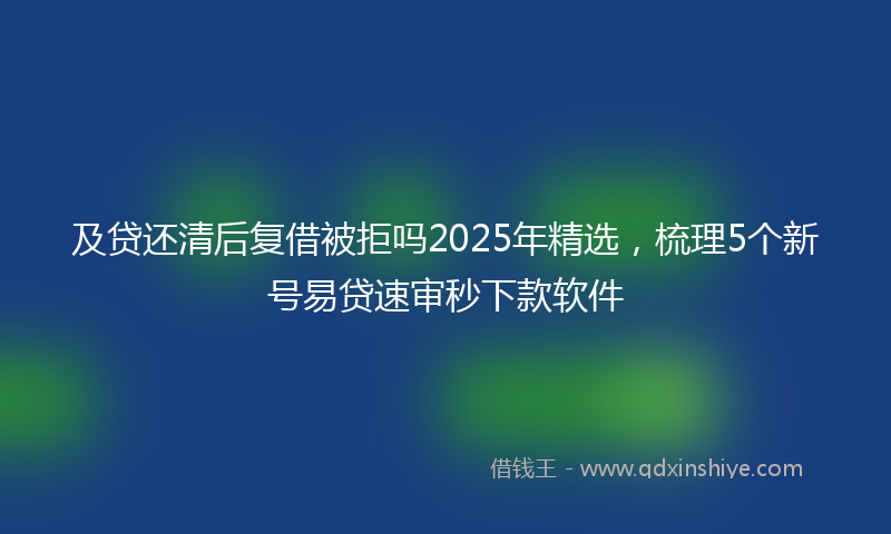 及贷还清后复借被拒吗2025年精选，梳理5个新号易贷速审秒下款软件