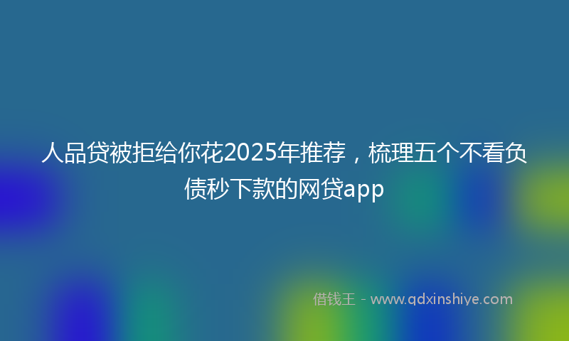人品贷被拒给你花2025年推荐，梳理五个不看负债秒下款的网贷app