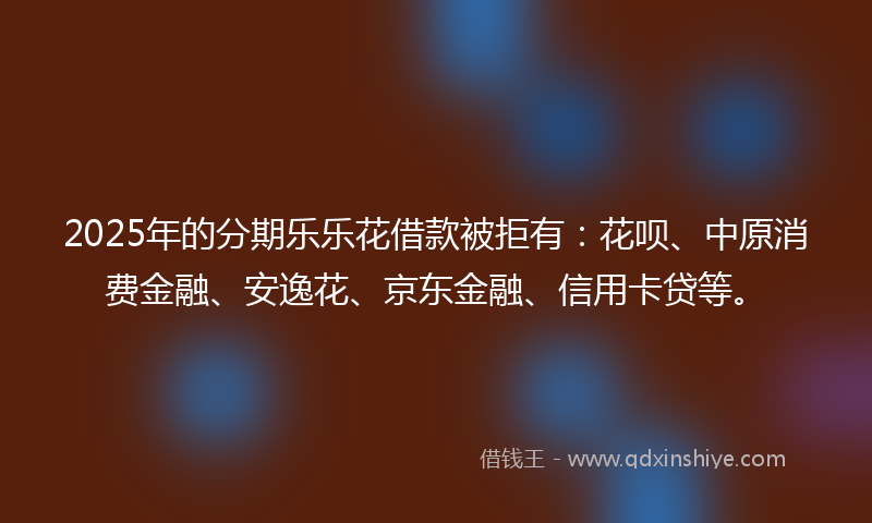 2025年的分期乐乐花借款被拒有：花呗、中原消费金融、安逸花、京东金融、信用卡贷等。