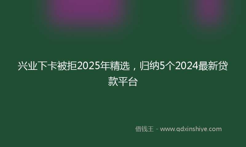 兴业下卡被拒2025年精选，归纳5个2024最新贷款平台