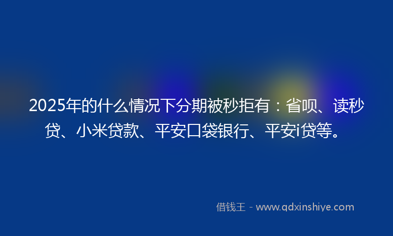 2025年的什么情况下分期被秒拒有：省呗、读秒贷、小米贷款、平安口袋银行、平安i贷等。
