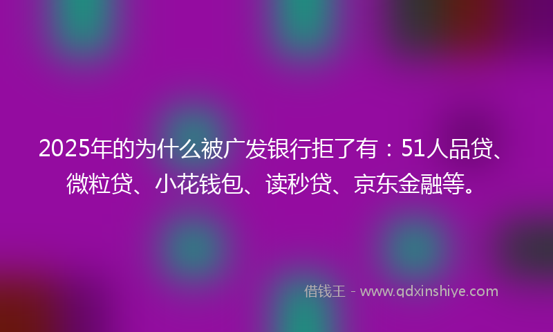 2025年的为什么被广发银行拒了有：51人品贷、微粒贷、小花钱包、读秒贷、京东金融等。