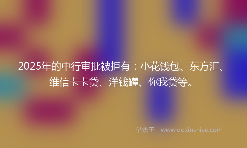 2025年的中行审批被拒有：小花钱包、东方汇、维信卡卡贷、洋钱罐、你我贷等。